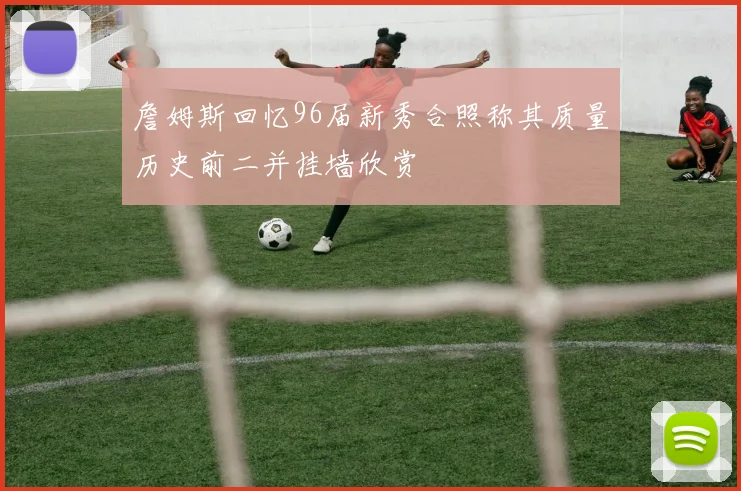 詹姆斯回忆96届新秀合照称其质量历史前二并挂墙欣赏