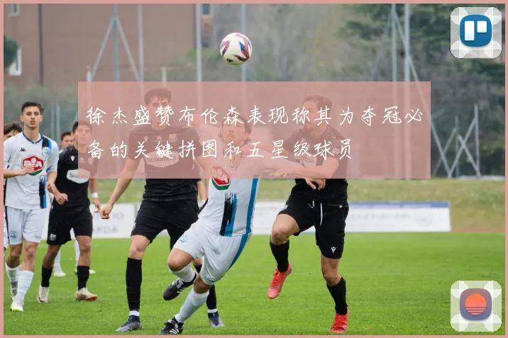徐杰盛赞布伦森表现称其为夺冠必备的关键拼图和五星级球员