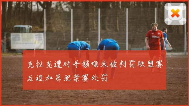 克拉克遭对手锁喉未被判罚联盟赛后追加恶犯禁赛处罚
