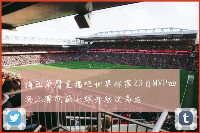 梅西荣膺直播吧世界杯第23日MVP四场比赛斩获七球并助攻乌龙