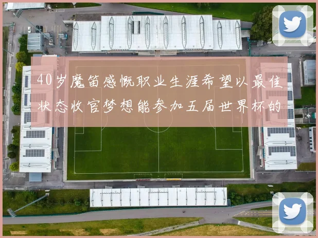 40岁魔笛感慨职业生涯希望以最佳状态收官梦想能参加五届世界杯的壮举