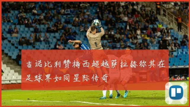 吉诺比利赞梅西超越萨拉赫称其在足球界如同星际传奇