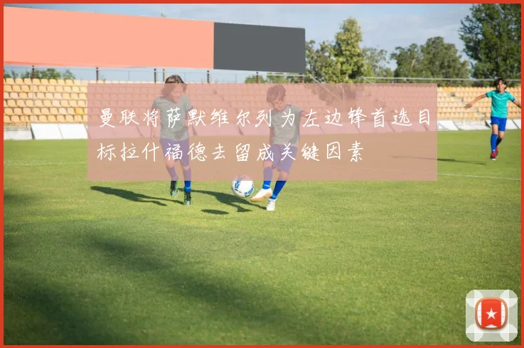 曼联将萨默维尔列为左边锋首选目标拉什福德去留成关键因素